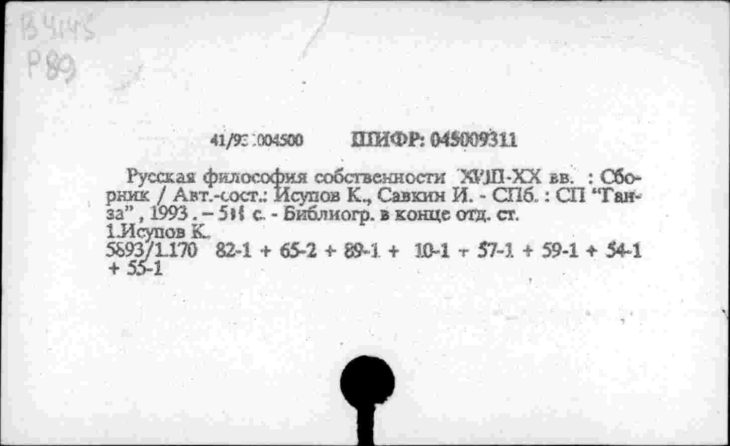 ﻿41/93 .004500 ШИФР: 045009311
Русская философия собственности ХИЛ-XX вв. : Сборник / Авт.-сост.: Исупов Савкин И. - СПб..: СП “Ганза” , 1993. - 5Н с - Библиогр. в конце отд. ст.
1-Исупов К.
5893/1.170 82-1 + 65-2 + 89-1 + 1В-1 т 57-1 + 59-1 ♦ 54-1 + 554